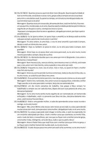 16) Dia 15/ 06/12- Quantascoisaseu queriate dizermaisnãopude.Quantaoportunidade já
tive na minhavida,coisasboase coisas ruins,graças a Deussempre veioàscoisasboas
para mime uma delase você.Eu pararia o tempo,umminutonomundopara todosme
ouviremdizerque eute amo!
Mensagem- Quantasvezesemnossavida,deixamosde dizer,você me fazfeliz,ficamais
um pouquinho,me desculpa,eute amo.Quantasoportunidadesperdemosportimidezou
orgulhode um diapara o outro, o temponoslevae ai já era.
Hoje parei o tempopara dizerte amo e agradecer,obrigadoporontem, porhoje e peloo
amanhã,beijos.
17) Dia 16/06/12- Eu te queria ontem, te quero hoje e amanhã, eu te desejo você na minha
vida para sempre, para te dar muito amor e carinho!
Mensagem- Te amei ontem, te amo hoje, e vou te amar amanhã e para todo o sempre,
desejo a você um ótimo dia meu amor.
18) Dia 18/06/12- Hoje eu também só posso te dizer, eu te amo para todo o sempre, bem
grandão!
Mensagem- Amor hoje eu só posso dizer uma coisa para você, eu te amo muito, muito
mesmo para todo o sempre, beijo da sua Ana.
19) Dia 20/ 06/12- Eu não tenho duvidas que o seu amor por mim é tão grande, o seu amor e
tão bonito e maravilhoso!
Mensagem- Nemmesmoo céu,nemas estrelas,nemmesmoomare o infinito, serámaior
que o meu amor nem mais bonito, como e grande o meu amor por você.
20) Dia 25/06/12- Enquanto eu viver, vou te amar, mais e mais, eu quero te fazer a mulher
mais feliz do mundo!
Mensagem- Amorseusorrisoprende iluminae estremece,todososdiasdaminha vida, eu
te amo muito, se cuida fica com Deus meu amor.
21) Dia26/06/12- O seuprimeirociúmespormim, masnão precisaterciúmeseusó amo você!
Mensagem- Você e meu namorado, meu amor nunca se esqueça disso, entendeu senhor
Tiago Lacerda, eu te amo para todo o sempre, beijo da sua namorada Ana.
22) Dia27/06/12- um dia muito cansativo de trabalho, mas graças a Deus sempre fui
trabalhador e sempre vou ser cada dia mais, depois de ouvir suas palavras de amor, vou
descansar bastante!
Mensagem- Eu te amo muito tenho muito orgulho de ser namorada de um homem tão
esforçado e trabalhador, você e o presente que Deus me deu, descansa bastante meu
amor, você merece fica com Deus.
23) Dia30/06/12- Você e uma grande mulher, a cada dia aprendendo coisas novas na vida e
comigo, eu te amo muito!
Mensagem- Meu amor Minha vida nesses sete meses ao seu lado eu estou aprendendo
muitascoisascom você,comopessoae comomulher,obrigadaportudo,eute amo muito.
24) Dia 04/07/12- Eu estava esperando você chegar à minha vida, e você me esperando, foi
um encontro abençoado por Deus. Você e melhor coisa que aconteceu na minha Vida,
você e tudo de bom e maravilhoso, por isso que eu fiquei com a melhor coisa da igreja,
uma mulher linda, inteligente, serva de Deus, tudo o que eu pedi a Deus!
Mensagem- Amoro Pastor falou que você ficou com a melhor coisa que tinha na igreja, e
eu fiquei com o melhor homem do mundo você, eu te amo muito.
25) Dia 08/07/12- A cada diaque passa meuamor porvocê sófaz aumentar,eute amo muito!
 