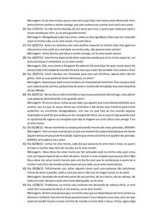 Mensagem- Eute amo muito,que eunemsei o que fazer com tanto amor dentro de mim,
tenha ótimos sonhos e sonhe comigo, por com certeza vou sonhar com você meu amor.
26) Dia 17/07/12- Eu não tenho duvidas do seu amor por mim, e quero que saiba que você e
muito amada por mim, eu te amo grandemente!
Mensagem- Obrigadaportudomeu amor, todos os dias agradeço a Deus por ter colocado
você na minha vida, eu te amo muito, Fica com Deus.
27) Dia 18/07/12- Antes eu sonhava com uma mulher especial na minha vida, mas agora eu
não preciso mais você já e realidade na minha vida, não preciso mais sonhar!
Mensagem- Amor dorme com Deus e sonhe comigo, eu te amo muito, beijos.
28) Dia 18/07/12- Uma forma especial de dizer a pessoa amada que ela e muito especial, um
jeito carinhoso e romântico, eu te amo muito!
Mensagem- Olá, meu nome e Kit gosta! Kit admira! Kit perturba! Kit quer muito bem! Kit
desejatodaa felicidade domundo!Kitama mais que tudo! Na verdade meu nome e Ana!
29) Dia 29/07/12- Você mandou um chocolate para mim por telefone, apesar dele não ter
gosto, mais as suas palavras foram deliciosas, eu amei!
Mensagem- Apostoque você nuncarecebeuumchocolate portelefone.Este vai para você
com coberturade carinho,pedacinhosde amore recheiode felicidade,boanoite beijinhos
do seu Mozão.
30) Dia 30/07/12- Nesse diaeunãome lembroo que estavaacontecendocomigo,maisadorei
suas palavras demostrando o seu grande amor!
Mensagem- Oi soueuJesus,estouaoseulado,sou aquele que nuncadesacreditadosseus
sonhos, sou eu que às vezes altero seu itinerário e até atraso seus horários para evitar
acidentes ou encontros desagradáveis, sim sou eu que falo ao teu ouvido aquelas
inspiraçõese você dizque acabouou ter umagrande ideia,soueuque te ligoquandovocê
se aproxima de lugares ou situações que vão te magoar sou o teu Deus o teu amigo. E eu
te amo muito.
31) Dia 01/08/12- Nesse momentoeu estava precisando mesmo de umas pancadas, KKKKKK!
Mensagem- Temumanjo voandoporai com um martelinhocadamarteladaque ele daem
alguémdeixaumpoucode felicidade.Esperoque elete encontre e te quebre de pancada.
KKKKKK, brincadeira meu amor.
32) Dia 02/08/12- Juntos há oito meses, cada dia que passa eu te amo mais e mais, eu quero
te fazer a mulher mais feliz de mundo, eu te amo muito!
Mensagem- Deus deva me amar muito por ter colocado você na minha vida, pois criou
com um toque especial deuo dom do amor, humor e uma simpatia que poucos têm! Mas
Deus deve me amar muito mesmo pois um dia fez com que te conhecesse e assim ser a
mulher mais feliz do mundo a oito meses ao seu lado, eu te amo muito beijos.
33) Dia 05/08/12- Dificilmente vou achar alguém como você com palavras tão carinhosas
cheias de amor e paixão, você e uma joia rara e não vou ter largar nunca, eu te amo!
Mensagem- Saudadesde você meuamordo seucarinho, do seu cheiro, do seu abraço, de
tudo em você, desejo a você uma noite abençoada, eu te amo.
34) Dia 11/08/12- Problemas na minha casa estavam me deixando de cabeça cheia, ai vem
você com suas palavras doces e me acalma, eu te amo muito!
Mensagem- Oi temumapessoaaqui na minha casa que se dependesse de mim jamais eu
deixariairembora,masele me disse que precisavaire euindiquei a sua casa, pois sei que
você vai recebê-locomo maior carinho do mundo o nome dele e Jesus Cristo, agora diga
 