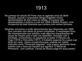 1913
No começo do século XX Paris vivia os agitados anos da Belle
Époque, quando o empresário Sergei Diaghilev iniciou
apresentações de arte russa na cidade. O sucesso das
apresentações o motivou a criar em 1909 o Ballets Russes, uma
companhia de balé itinerante que contava com nomes famosos.
Diaghilev encontrou o então desconhecido Igor Stravinsky em 1909,
num concerto com obras do jovem compositor. O empresário ficou
tão impressionado que solicitou a ele algumas orquestrações de
peças de Chopin para o balé Les Sylphides. Animado com o
resultado, encomendou na sequência os balés O Pássaro de
Fogo (1910) e Petrushka (1911). O trabalho seguinte foi a peça cujo
título em russo, Vesna svyashchennaya, poderia ser melhor
traduzido como “Primavera Sagrada”, mas acabou ganhando fama
mesmo com o título em francês que significa “O Ritual da
Primavera”, com subtítulo “Cenas da Rússia pagã em duas partes”.
 