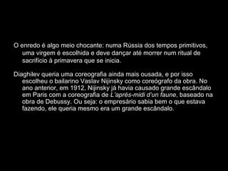 O enredo é algo meio chocante: numa Rússia dos tempos primitivos,
uma virgem é escolhida e deve dançar até morrer num ritual de
sacrifício à primavera que se inicia.
Diaghilev queria uma coreografia ainda mais ousada, e por isso
escolheu o bailarino Vaslav Nijinsky como coreógrafo da obra. No
ano anterior, em 1912, Nijinsky já havia causado grande escândalo
em Paris com a coreografia de L’après-midi d’un faune, baseado na
obra de Debussy. Ou seja: o empresário sabia bem o que estava
fazendo, ele queria mesmo era um grande escândalo.
 
