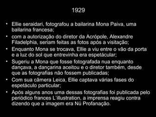 1929
• Ellie seraidari, fotografou a bailarina Mona Paiva, uma
bailarina francesa;
• com a autorização do diretor da Acrópole, Alexandre
Filadelphia, seriam feitas as fotos após a visitação;
• Enquanto Mona se trocava, Ellie a viu entre o vão da porta
e a luz do sol que entrevinha era espetácular;
• Sugeriu a Mona que fosse fotografada nua enquanto
dançava, a dançarina aceitou e o diretor também, desde
que as fotografias não fossem publicadas;
• Com sua câmera Leica, Ellie captava várias fases do
espetáculo particular;
• Após alguns anos uma dessas fotografias foi publicada pelo
periódico frances L’illustration, a imprensa reagiu contra
dizendo que a imagem era Nú Profanação.
 