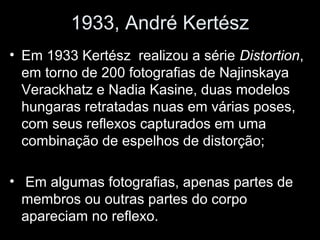 1933, André Kertész
• Em 1933 Kertész realizou a série Distortion,
em torno de 200 fotografias de Najinskaya
Verackhatz e Nadia Kasine, duas modelos
hungaras retratadas nuas em várias poses,
com seus reflexos capturados em uma
combinação de espelhos de distorção;
• Em algumas fotografias, apenas partes de
membros ou outras partes do corpo
apareciam no reflexo.
 