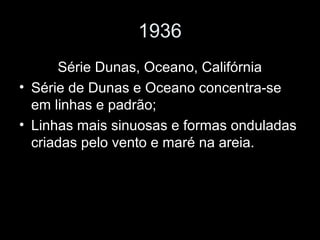 1936
Série Dunas, Oceano, Califórnia
• Série de Dunas e Oceano concentra-se
em linhas e padrão;
• Linhas mais sinuosas e formas onduladas
criadas pelo vento e maré na areia.
 