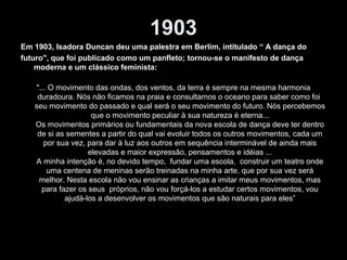 1903
Em 1903, Isadora Duncan deu uma palestra em Berlim, intitulado “ A dança do
futuro", que foi publicado como um panfleto; tornou-se o manifesto de dança
moderna e um clássico feminista:
"... O movimento das ondas, dos ventos, da terra é sempre na mesma harmonia
duradoura. Nós não ficamos na praia e consultamos o oceano para saber como foi
seu movimento do passado e qual será o seu movimento do futuro. Nós percebemos
que o movimento peculiar à sua natureza é eterna...
Os movimentos primários ou fundamentais da nova escola de dança deve ter dentro
de si as sementes a partir do qual vai evoluir todos os outros movimentos, cada um
por sua vez, para dar à luz aos outros em sequência interminável de ainda mais
elevadas e maior expressão, pensamentos e idéias ...
A minha intenção é, no devido tempo, fundar uma escola, construir um teatro onde
uma centena de meninas serão treinadas na minha arte, que por sua vez será
melhor. Nesta escola não vou ensinar as crianças a imitar meus movimentos, mas
para fazer os seus próprios, não vou forçá-los a estudar certos movimentos, vou
ajudá-los a desenvolver os movimentos que são naturais para eles”
 