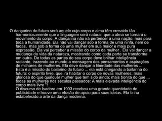 O dançarino do futuro será aquele cujo corpo e alma têm crescido tão
harmoniosamente que a linguagem será natural que a alma se tornará o
movimento do corpo. A dançarina não irá pertencer a uma nação, mas para
toda a humanidade. Ela não vai dançar sob a forma de uma ninfa, nem de
fadas, mas sob a forma de uma mulher em sua maior e mais pura
expressão. Ela vai perceber a missão do corpo da mulher . Ela vai dançar a
mudança de vida da natureza, mostrando como cada parte se transforma
em outra. De todas as partes do seu corpo deve brilhar inteligência
radiante, trazendo ao mundo a mensagem dos pensamentos e aspirações
de milhares de mulheres. Ela deve dançar a liberdade das mulheres ...
Esta é a missão do bailarino do futuro ... ela está chegando a bailarina do
futuro: o espírito livre, que irá habitar o corpo de novas mulheres; mais
gloriosa do que qualquer mulher que tem sido ainda; mais bonita do que ...
todas as mulheres nos séculos passados: A mais elevada inteligência do
corpo mais livre "!
O discurso de Isadora em 1903 recebeu uma grande quantidade de
publicidade e houve uma efusão de apoio para suas ideias. Ela tinha
estabelecido a arte da dança moderna.
 