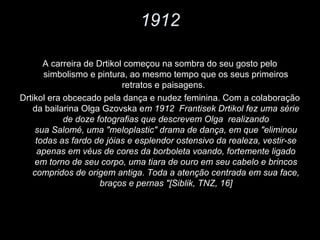 1912
A carreira de Drtikol começou na sombra do seu gosto pelo
simbolismo e pintura, ao mesmo tempo que os seus primeiros
retratos e paisagens.
Drtikol era obcecado pela dança e nudez feminina. Com a colaboração
da bailarina Olga Gzovska em 1912 Frantisek Drtikol fez uma série
de doze fotografias que descrevem Olga realizando
sua Salomé, uma "meloplastic" drama de dança, em que "eliminou
todas as fardo de jóias e esplendor ostensivo da realeza, vestir-se
apenas em véus de cores da borboleta voando, fortemente ligado
em torno de seu corpo, uma tiara de ouro em seu cabelo e brincos
compridos de origem antiga. Toda a atenção centrada em sua face,
braços e pernas "[Siblik, TNZ, 16]
 