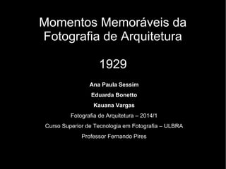 Momentos Memoráveis da
Fotografia de Arquitetura
1929
Ana Paula Sessim
Eduarda Bonetto
Kauana Vargas
Fotografia de Arquitetura – 2014/1
Curso Superior de Tecnologia em Fotografia – ULBRA
Professor Fernando Pires
 