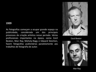 1929
As fotografias começam a ocupar grande espaço na
publicidade, considerada um dos principais
processos de criação artística nesse período. Vários
profissionais importantes na época, como Cecil
Beaton, Man Ray, Moholy-Nagy e Edward Steichen,
fazem fotografias publicitárias paralelamente aos
trabalhos de fotografia de autor.
Cecil Beaton
Man Ray
 