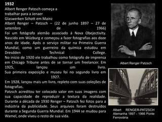 1932
Albert Renger Patzsch começa a
trabalhar para a Jenaer
Glaswerken Schott em Mainz
Albert Renger Patzsch
Albert Renger – Patzsch – (22 de junho 1897 – 27 de
setembro de 1966)
Foi um fotógrafo alemão associado á Nova Obejectivity.
Nascido em Wüzburg e começou a fazer fotografias aos doze
anos de idade. Após o serviço militar na Primeira Guerra
Mundial, como um guerreiro da química estudou em
Dresdden Technical College.
No início de 1920 ele trabalhou como fotógrafo de imprensa
em Chicago Tribune antes de se tornar um freelancer. Em
1925, lançou um livro.
Sua primeira exposição e museu foi no segundo livro em
1927.
Em 1928, lançou mais um livro, repleto com suas coleções de
fotografias.
Patzsch acreditou ter colocado valor em suas imagens com
sua capacidade de reproduzir a textura da realidade.
Durante a década de 1930 Renger – Patzsch fez fotos para a
indústria da publicidade. Seus arquivos foram destruídos
durante a Segunda Guerra Mundial. Em 1944 se mudou para
Wamel, onde viveu o resto de sua vida.
Albert RENGER-PATZSCH
Alemanha 1897 - 1966 Ponte
Ferroviária
 