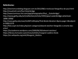 Referências:
http://electromundoblog.blogspot.com.br/2012/08/a-revolucao-fotografica-de-paul.html
http://visualmelt.com/Paul-Outerbridge
http://www.luminous-lint.com/app/photographer/Paul__Outerbridge/
http://www.getty.edu/art/collection/artists/1935/paul-outerbridge-american-
1896-1958/
http://www.getty.edu/vow/ULANFFullDisplay?find=&role=&nation=&prev.page=1&subjecti
d=500012576
http://foto.espm.br/index.php/sem-categoria/edward-steichen-fotografo-e-amante-das-
artes/
https://luciaadverse.wordpress.com/2009/06/30/edward-steichen/
https://library.mcmaster.ca/archives/exhibits/margaret-watkins-fonds
https://en.wikipedia.org/wiki/Margaret_Watkins
 