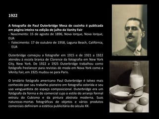1922
A fotografia de Paul Outerbridge Mesa de cozinha é publicada
em página inteira na edição de julho da Vanity Fair
- Nascimento: 15 de agosto de 1896, Nova Iorque, Nova Iorque,
EUA
- Falecimento: 17 de outubro de 1958, Laguna Beach, Califórnia,
EUA
Outerbridge começou a fotografar em 1915 e de 1921 a 1922
atendeu à escola branca de Clarence da fotografia em New York
City, New York. De 1922 a 1925 Outerbridge trabalhou como
fotógrafo freelancer para revistas de moda em Nova York como a
VAnity Fair, em 1925 mudou-se para Paris.
O lendário fotógrafo americano Paul Outerbridge é talvez mais
conhecido por seu trabalho pioneiro em fotografia colorida e seu
uso vanguardista do espaço composicional. Outerbridge era um
fotógrafo da forma e do comercial cujo o estilo do arranjo formal
extraiu do Cubismo e da pintura abstrata moderna. Suas
naturezas-mortas fotográficas de objetos e vários produtos
comerciais definiram a estética publicitária do século XX.
 