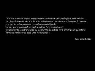 "A arte é a vida vista pelo desejo interior do homem pela perfeição e pela beleza -
sua fuga das realidades sórdidas da vida para um mundo de sua imaginação. A arte
representa pelo menos um terço da nossa civilização
e é um dos principais deveres de o artista fazer mais do que
simplesmente registrar a vida ou a natureza, ao artista ter o privilégio de apontar o
caminho e inspirar-se para uma vida melhor ".
--Paul Outerbridge
 