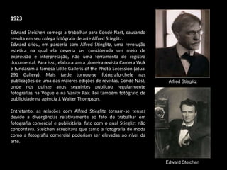 1923
Edward Steichen começa a trabalhar para Condé Nast, causando
revolta em seu colega fotógrafo de arte Alfred Stieglitz.
Edward criou, em parceria com Alfred Stieglitz, uma revolução
estética na qual ela deveria ser considerada um meio de
expressão e interpretação, não uma ferramenta de registro
documental. Para isso, elaboraram a pioneira revista Camera Wok
e fundaram a famosa Little Galleris of the Photo Secession (atual
291 Gallery). Mais tarde tornou-se fotógrafo-chefe nas
publicações de uma das maiores edições de revistas, Condé Nast,
onde nos quinze anos seguintes publicou regularmente
fotografias na Vogue e na Vanity Fair. Foi também fotógrafo de
publicidade na agência J. Walter Thompson.
Entretanto, as relações com Alfred Stieglitz tornam-se tensas
devido a divergências relativamente ao fato de trabalhar em
fotografia comercial e publicitária, fato com o qual Stieglizt não
concordava. Steichen acreditava que tanto a fotografia de moda
como a fotografia comercial poderiam ser elevadas ao nível da
arte.
Alfred Stieglitz
Edward Steichen
 