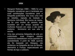 • Margaret Watkings (1884 – 1969) foi uma
fotógrafa canadense que é lembrada por
suas contribuições inovadoras para a
fotografia publicitária. Ela viveu uma vida
de rebelião, rejeição da tradição e
heroísmo individual; Ela nunca se casou,
ela foi uma mulher de carreira bem
sucedida em um tempo quando as
mulheres ficavam em casa, e ela exibiu
erotismo feminismo em sua arte e
escrita.
• Uma das primeiras fotógrafas de arte em
publicidade, suas imagens objetos
cotidianos estabelecem novos padrões de
aceitabilidade. A partir de 1928, quando
ela foi baseada em Glasgow, ela
embarcou na fotografia de rua na Rússia,
Alemanha e França, especializada em
frentes de loja e outdoors.
1926
 