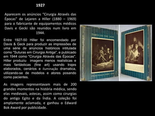 1927
Aparecem os anúncios “Cirurgia Através das
Épocas” de Lejaren a Hiller (1880 – 1969)
para o fabricante de equipamentos médicos
Davis e Gecki são reunidos num livro em
1944.
Entre 1927-50 Hiller foi encomendado por
Davis & Geck para produzir as impressões de
uma série de anúncios históricos intitulada
como "Suturas em Cirurgia Antiga", e publicado
em 1944 como "Cirurgia Através das Épocas".
Hiller produziu imagens menos realísticas e
mais fantásticas (fine art) usando trajes
elaborados, cenários e iluminação dramatica,
utilizando-se de modelos e atores posando
como pacientes.
As imagens representavam mais de 200
grandes momentos na história médica, sendo
elas medievais, astecas, assim como cirurgias
do antigo Egito e da Índia. A coleção foi
amplamente aclamada, e ganhou o Edward
Bok Award por publicidade.
 