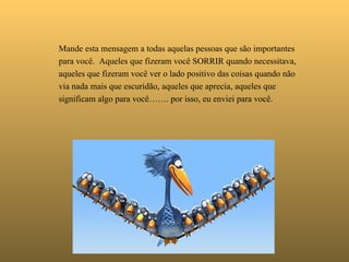   Mande esta mensagem a todas aquelas pessoas que são importantes para você.  Aqueles que fizeram você SORRIR quando necessitava,  aqueles que fizeram você ver o lado positivo das coisas quando não via nada mais que escuridão, aqueles que aprecia, aqueles que significam algo para você……. por isso, eu enviei para você. 