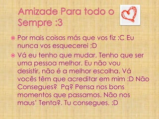 Amizade Para todo o Sempre :3Por mais coisas más que vos fiz :C Eu nunca vos esquecerei ;DVá eu tenho que mudar, Tenho que ser uma pessoa melhor. Eu não vou desistir, não é a melhor escolha. Vá vocês têm que acreditar em mim :D Não Consegues?  Pq? Pensa nos bons momentos que passamos. Não nos maus’ Tenta?. Tu consegues. :D 5