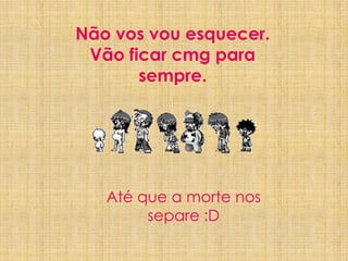 Não vos vou esquecer. Vão ficar cmg para sempre.Até que a morte nos separe :D7