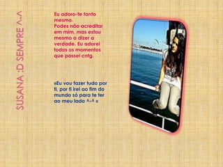 Susana :D Sempre ^-^Eu adoro-te tanto mesmo.Podes não acreditar em mim, mas estou mesmo a dizer a  verdade. Eu adorei todos os momentos que passei cntg. »Eu vou fazer tudo por ti, por ti irei ao fim do mundo só para te ter ao meu lado ^-^ «9