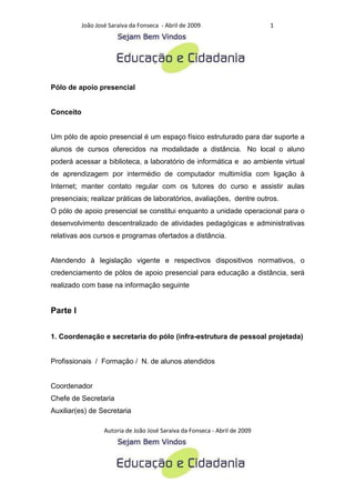 João José Saraiva da Fonseca - Abril de 2009                      1




Pólo de apoio presencial


Conceito


Um pólo de apoio presencial é um espaço físico estruturado para dar suporte a
alunos de cursos oferecidos na modalidade a distância. No local o aluno
poderá acessar a biblioteca, a laboratório de informática e ao ambiente virtual
de aprendizagem por intermédio de computador multimídia com ligação à
Internet; manter contato regular com os tutores do curso e assistir aulas
presenciais; realizar práticas de laboratórios, avaliações, dentre outros.
O pólo de apoio presencial se constitui enquanto a unidade operacional para o
desenvolvimento descentralizado de atividades pedagógicas e administrativas
relativas aos cursos e programas ofertados a distância.


Atendendo à legislação vigente e respectivos dispositivos normativos, o
credenciamento de pólos de apoio presencial para educação a distância, será
realizado com base na informação seguinte


Parte I


1. Coordenação e secretaria do pólo (infra-estrutura de pessoal projetada)


Profissionais / Formação / N. de alunos atendidos


Coordenador
Chefe de Secretaria
Auxiliar(es) de Secretaria

                   Autoria de João José Saraiva da Fonseca - Abril de 2009
 