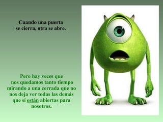   Cuando una puerta  se cierra,   otra se abre.   Pero hay veces que  nos quedamos tanto tiempo mirando a una cerrada que no nos deja ver todas las demás que sí  están  abiertas para nosotros. 