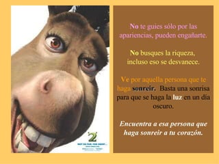 No  te guies sólo por las apariencias, pueden engañarte. No  busques la riqueza,  incluso eso se desvanece. Ve  por aquella persona que te haga   sonreir.  Basta una sonrisa para que se haga la  luz  en un día oscuro. Encuentra a esa persona que haga sonreir a tu corazón. 