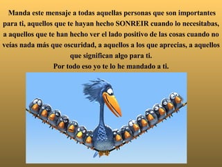  Manda este mensaje a todas aquellas personas que son importantes para ti, aquellos que te hayan hecho SONREIR cuando lo necesitabas, a aquellos que te han hecho ver el lado positivo de las cosas cuando no veías nada más que oscuridad, a aquellos a los que aprecias, a aquellos que significan algo para ti. Por todo eso yo te lo he mandado a ti. 