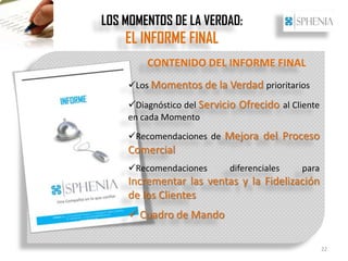 LOS MOMENTOS DE LA VERDAD:
    EL INFORME FINAL
        CONTENIDO DEL INFORME FINAL
    Los Momentos de la Verdad prioritarios

    Diagnóstico del Servicio Ofrecido al Cliente
    en cada Momento
    Recomendaciones de Mejora del Proceso
    Comercial
    Recomendaciones       diferenciales    para
    Incrementar las ventas y la Fidelización
    de los Clientes
     Cuadro de Mando

                                                    22
 