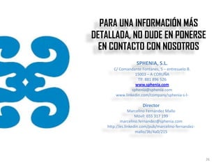 PARA UNA INFORMACIÓN MÁS
DETALLADA, NO DUDE EN PONERSE
  EN CONTACTO CON NOSOTROS
                   SPHENIA, S.L.
       C/ Comandante Fontanes, 5 – entresuelo B.
                  15003 – A CORUÑA
                   Tlf: 881 896 526
                  www.sphenia.com
                sphenia@sphenia.com
        www.linkedin.com/company/sphenia-s-l-

                      Director
                Marcelino Fernández Mallo
                    Móvil: 655 317 199
           marcelino.fernandez@sphenia.com
    http://es.linkedin.com/pub/marcelino-fernandez-
                    mallo/3b/4a0/215




                                                      26
 