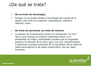 No se trata de tecnología : Aunque no se puede olvidar la tecnología del mundo de lo digital, esto solo es el soporte: ordenadores, software, internet, www... Se trata de personas, se trata de valores : La adición de la interacción social a la interacción “on line” lleva a que emerja un entorno realmente social, a un entramado de redes y actividades sociales que se expanden gracias a la difusión de la red y que, a su vez, retroalimentan y favorecen la propia extensión de la red global. No se trata de redes tecnológicas ni de redes comerciales, sino de redes humanas. ¿De qué se trata? 