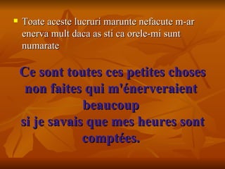 Ce sont toutes ces petites choses non faites qui m'énerveraient  beaucoup  si je savais que mes heures sont comptées.     Toate aceste lucruri marunte nefacute m-ar enerva mult daca as sti ca orele-mi sunt numarate 