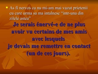 Je serais énervé-e de ne plus avoir vu certains de mes amis avec lesquels  je devais me remettre en contact (un de ces jours).  As fi nervos ca nu mi-am mai vazut prietenii cu care urma sa ma intalnesc “intr-una din zilele astea” 