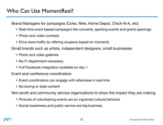 Who Can Use MomentReel?

 Brand Managers for campaigns (Coke, Nike, Home Depot, Chick-ﬁl-A, etc)
   • Real time event based campaigns like concerts, sporting events and grand openings
   • Photo and video contests
   • Drive store trafﬁc by offering coupons based on moments
 Small brands such as artists, independent designers, small businesses
   • Photo and video galleries
   • No IT department necessary
   • Full Facebook integration available on day 1
 Event and conference coordinators
   • Event coordinators can engage with attendees in real time
   • No boring or stale content
 Non-proﬁt and community service organizations to show the impact they are making
   • Pictures of volunteering events are an ingrained cultural behavior
   • Social awareness and public service are big business


                                            12                            ©	
  Copyright	
  2013	
  MomentReel
 