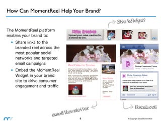 How Can MomentReel Help Your Brand?
                                            Site Widget
The MomentReel platform
enables your brand to:
  • Share links to the
    branded reel across the
    most popular social
    networks and targeted
    email campaigns
  • Embed the MomentReel
    Widget in your brand
    site to drive consumer
    engagement and traﬃc




                                                          Facebook
                                  sletter
                         email New
                                     6          ©	
  Copyright	
  2013	
  MomentReel
 