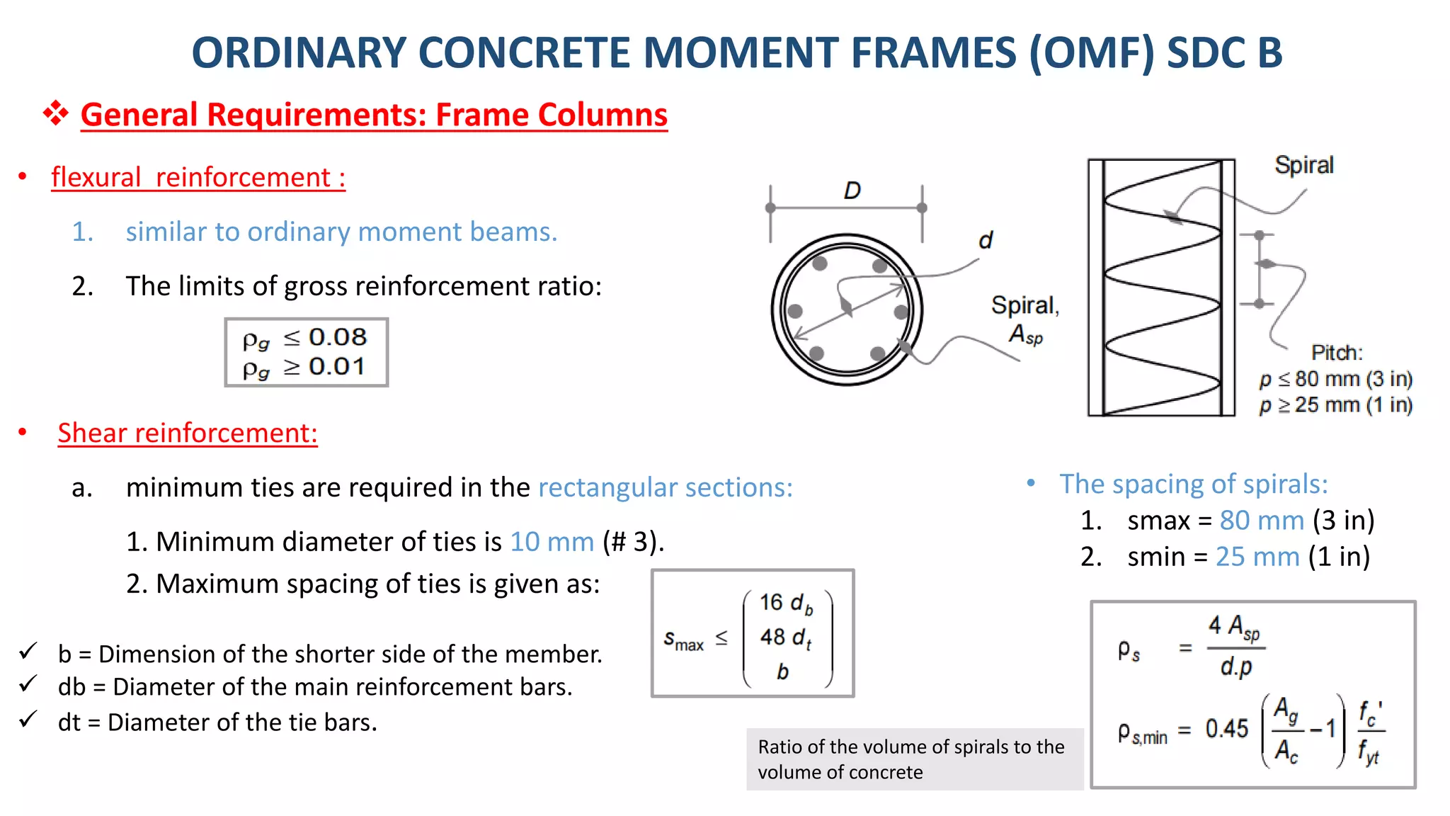 16
• flexural reinforcement :
1. similar to ordinary moment beams.
2. The limits of gross reinforcement ratio:
• Shear reinforcement:
a. minimum ties are required in the rectangular sections:
1. Minimum diameter of ties is 10 mm (# 3).
2. Maximum spacing of ties is given as:
✓ b = Dimension of the shorter side of the member.
✓ db = Diameter of the main reinforcement bars.
✓ dt = Diameter of the tie bars.
ORDINARY CONCRETE MOMENT FRAMES (OMF) SDC B
❖ General Requirements: Frame Columns
• The spacing of spirals:
1. smax = 80 mm (3 in)
2. smin = 25 mm (1 in)
Ratio of the volume of spirals to the
volume of concrete
 