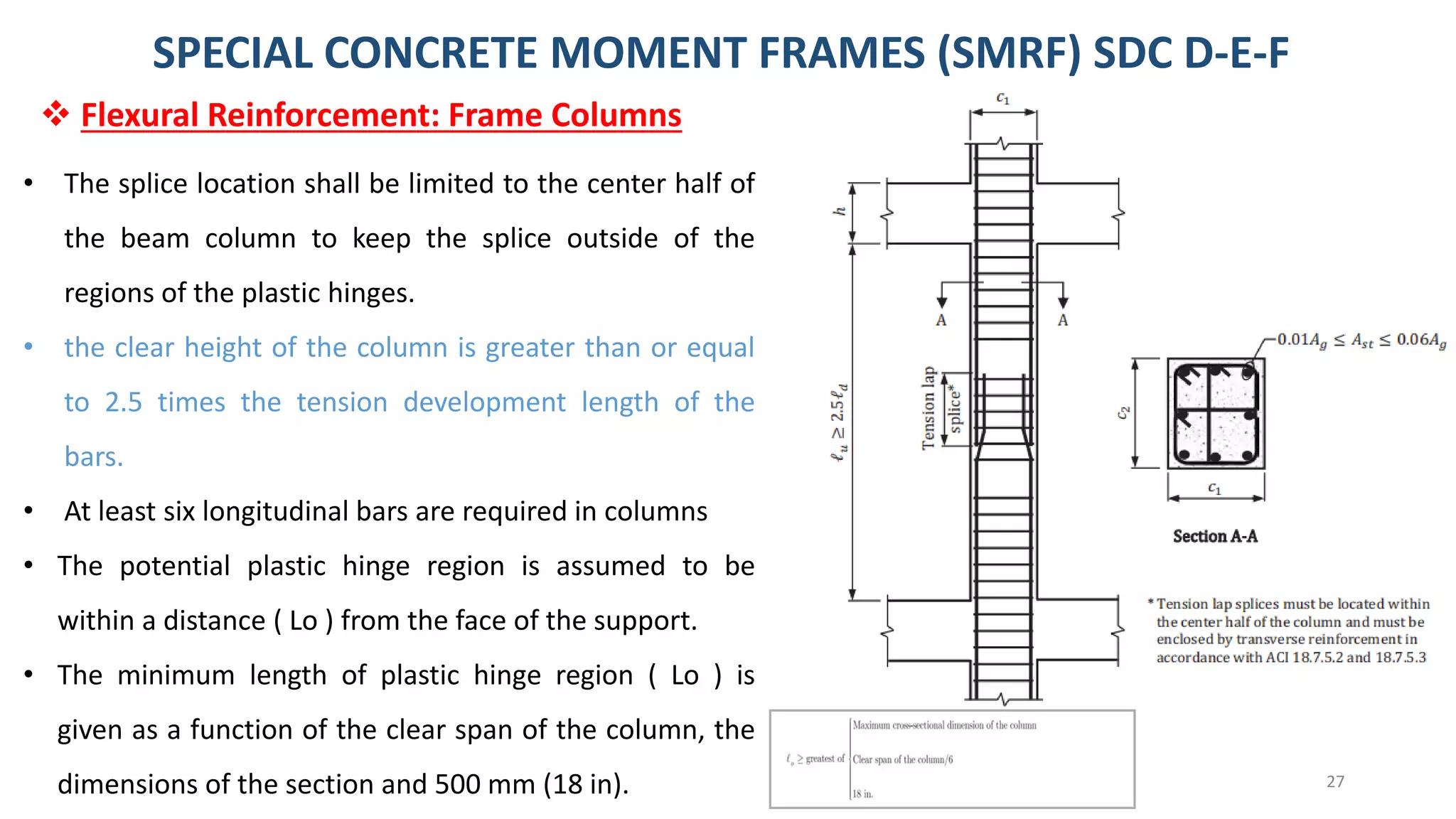 27
SPECIAL CONCRETE MOMENT FRAMES (SMRF) SDC D-E-F
• The splice location shall be limited to the center half of
the beam column to keep the splice outside of the
regions of the plastic hinges.
• the clear height of the column is greater than or equal
to 2.5 times the tension development length of the
bars.
• At least six longitudinal bars are required in columns
• The potential plastic hinge region is assumed to be
within a distance ( Lo ) from the face of the support.
• The minimum length of plastic hinge region ( Lo ) is
given as a function of the clear span of the column, the
dimensions of the section and 500 mm (18 in).
❖ Flexural Reinforcement: Frame Columns
 