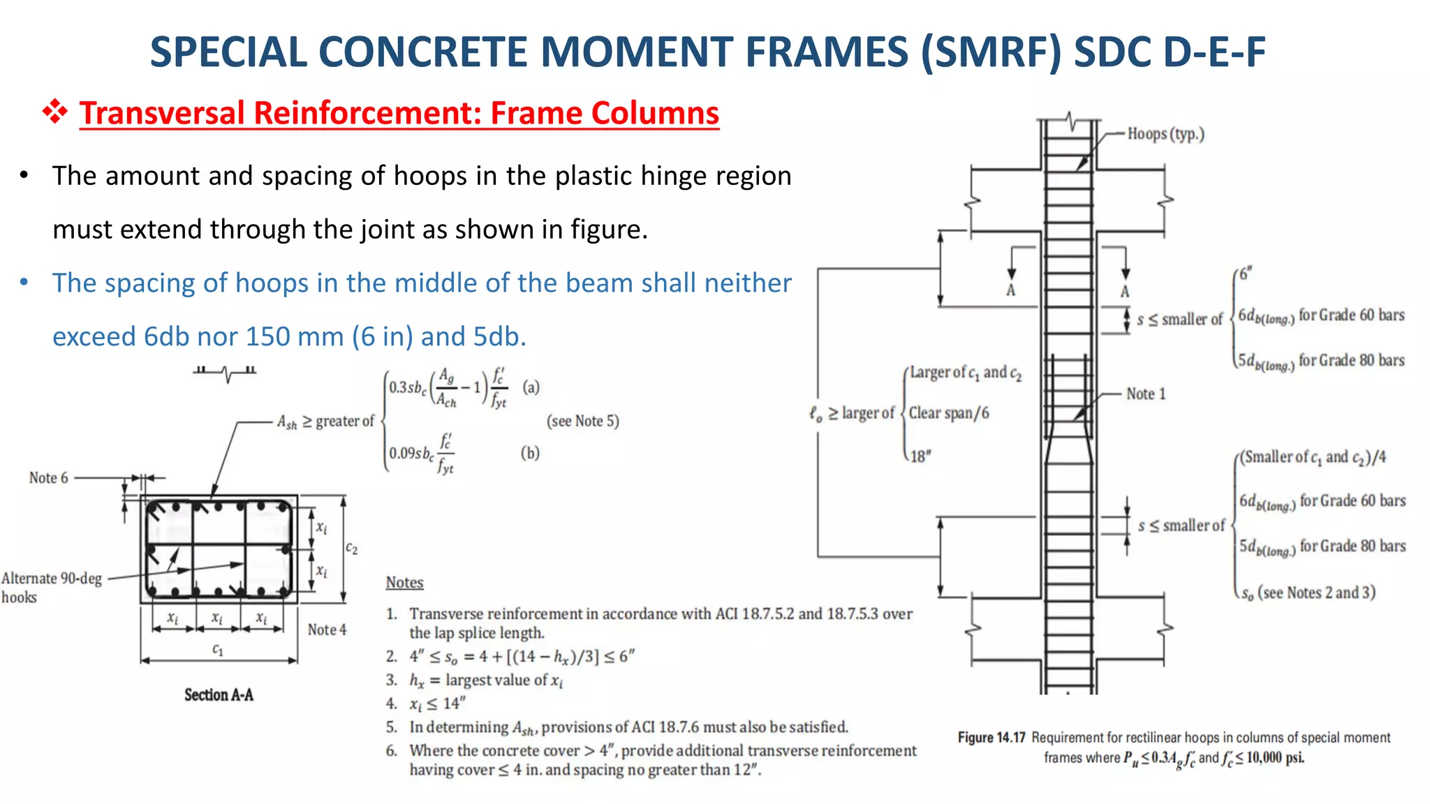 28
• The amount and spacing of hoops in the plastic hinge region
must extend through the joint as shown in figure.
• The spacing of hoops in the middle of the beam shall neither
exceed 6db nor 150 mm (6 in) and 5db.
SPECIAL CONCRETE MOMENT FRAMES (SMRF) SDC D-E-F
❖ Transversal Reinforcement: Frame Columns
 