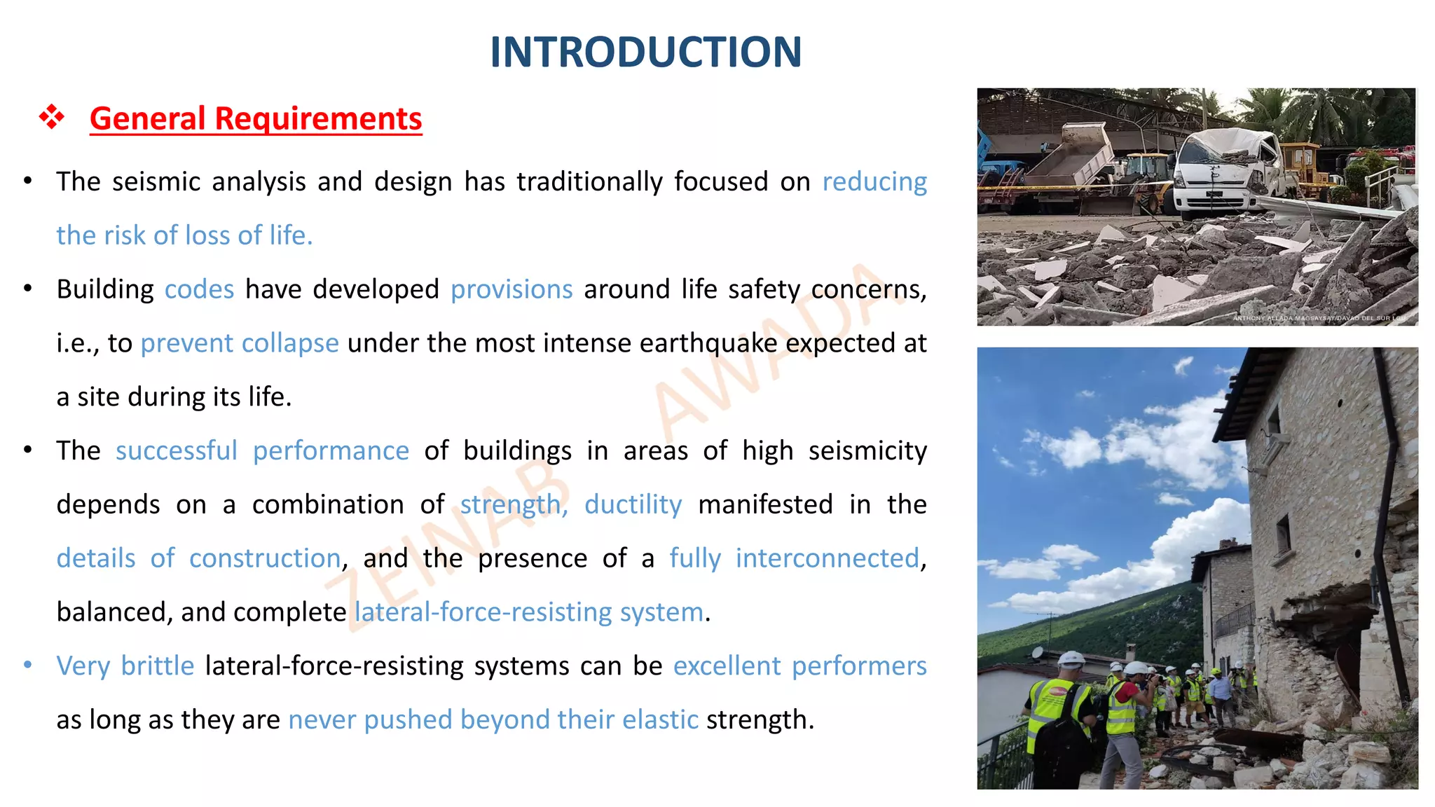 3
• The seismic analysis and design has traditionally focused on reducing
the risk of loss of life.
• Building codes have developed provisions around life safety concerns,
i.e., to prevent collapse under the most intense earthquake expected at
a site during its life.
• The successful performance of buildings in areas of high seismicity
depends on a combination of strength, ductility manifested in the
details of construction, and the presence of a fully interconnected,
balanced, and complete lateral-force-resisting system.
• Very brittle lateral-force-resisting systems can be excellent performers
as long as they are never pushed beyond their elastic strength.
INTRODUCTION
❖ General Requirements
 