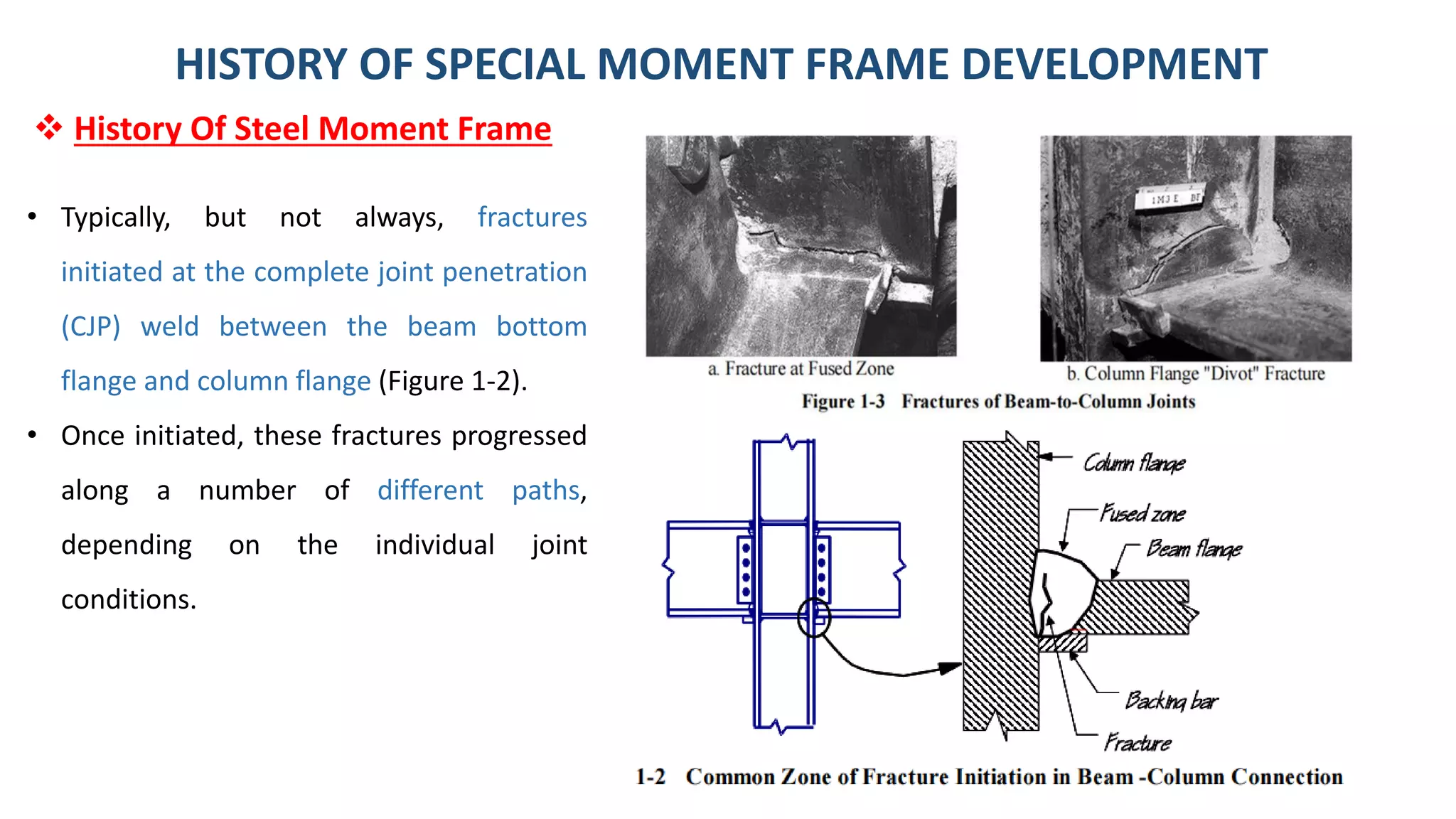 32
• Typically, but not always, fractures
initiated at the complete joint penetration
(CJP) weld between the beam bottom
flange and column flange (Figure 1-2).
• Once initiated, these fractures progressed
along a number of different paths,
depending on the individual joint
conditions.
HISTORY OF SPECIAL MOMENT FRAME DEVELOPMENT
❖ History Of Steel Moment Frame
 