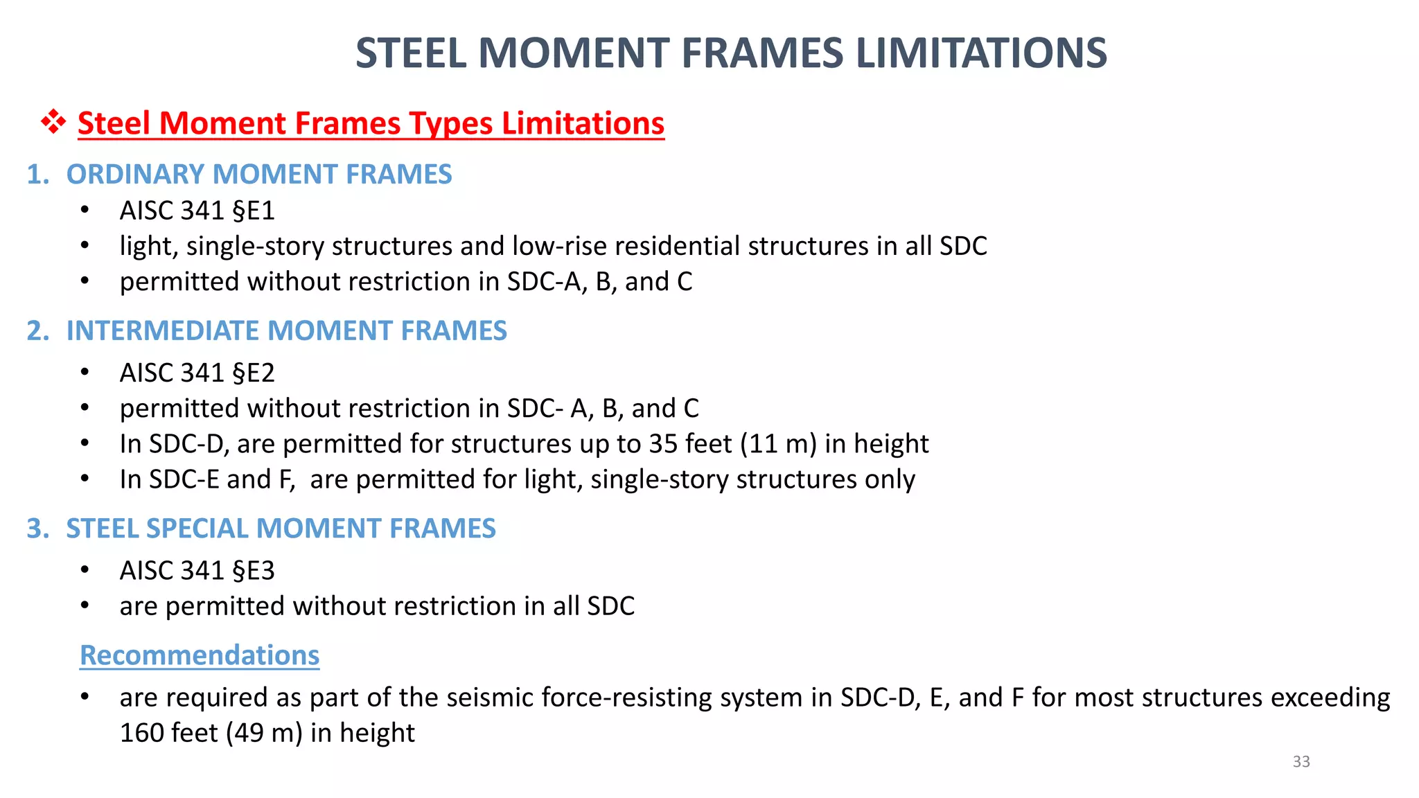 33
STEEL MOMENT FRAMES LIMITATIONS
1. ORDINARY MOMENT FRAMES
• AISC 341 §E1
• light, single-story structures and low-rise residential structures in all SDC
• permitted without restriction in SDC-A, B, and C
2. INTERMEDIATE MOMENT FRAMES
• AISC 341 §E2
• permitted without restriction in SDC- A, B, and C
• In SDC-D, are permitted for structures up to 35 feet (11 m) in height
• In SDC-E and F, are permitted for light, single-story structures only
3. STEEL SPECIAL MOMENT FRAMES
• AISC 341 §E3
• are permitted without restriction in all SDC
Recommendations
• are required as part of the seismic force-resisting system in SDC-D, E, and F for most structures exceeding
160 feet (49 m) in height
❖ Steel Moment Frames Types Limitations
 