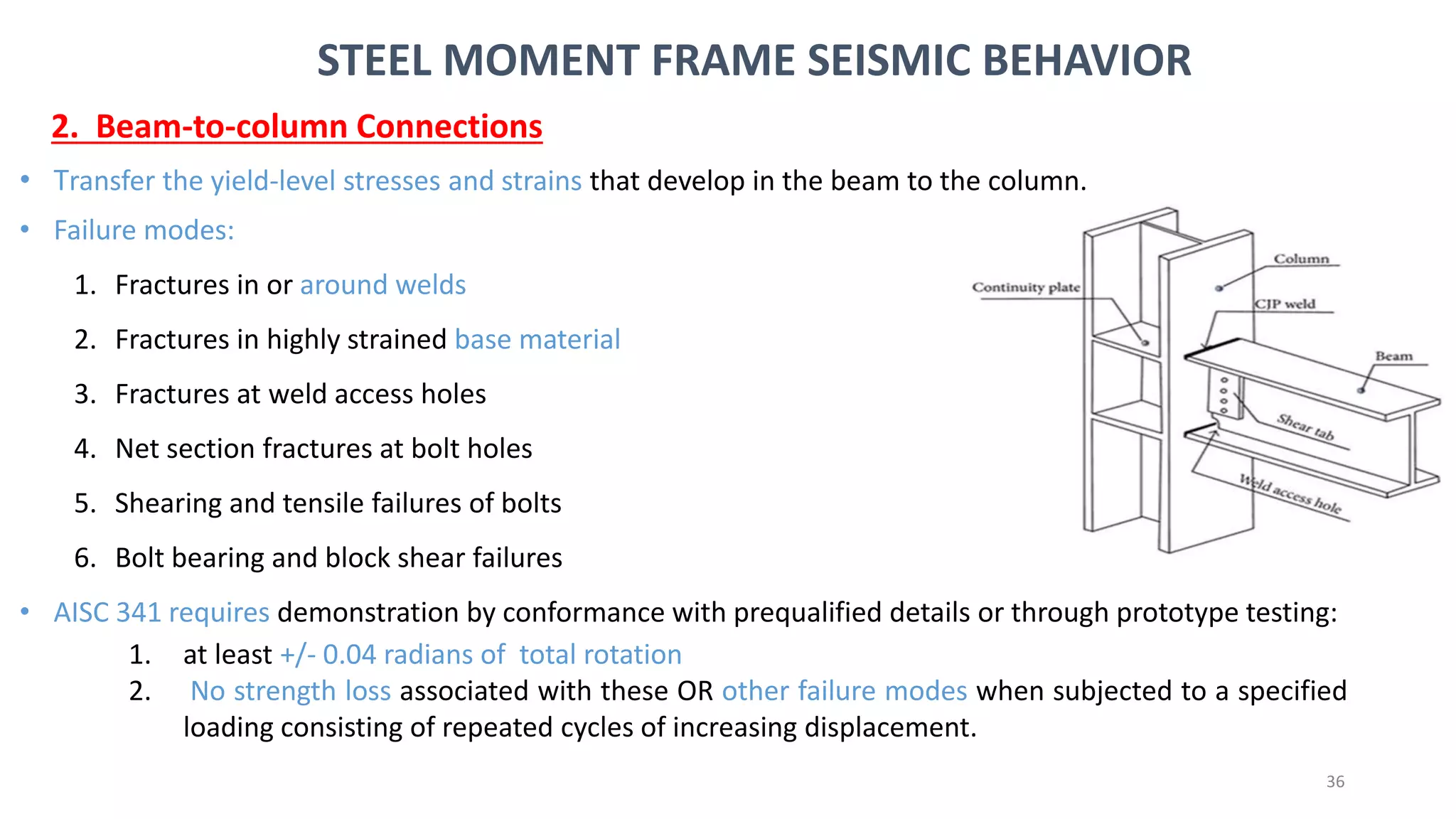 36
• Transfer the yield-level stresses and strains that develop in the beam to the column.
• Failure modes:
1. Fractures in or around welds
2. Fractures in highly strained base material
3. Fractures at weld access holes
4. Net section fractures at bolt holes
5. Shearing and tensile failures of bolts
6. Bolt bearing and block shear failures
• AISC 341 requires demonstration by conformance with prequalified details or through prototype testing:
1. at least +/- 0.04 radians of total rotation
2. No strength loss associated with these OR other failure modes when subjected to a specified
loading consisting of repeated cycles of increasing displacement.
STEEL MOMENT FRAME SEISMIC BEHAVIOR
2. Beam-to-column Connections
 