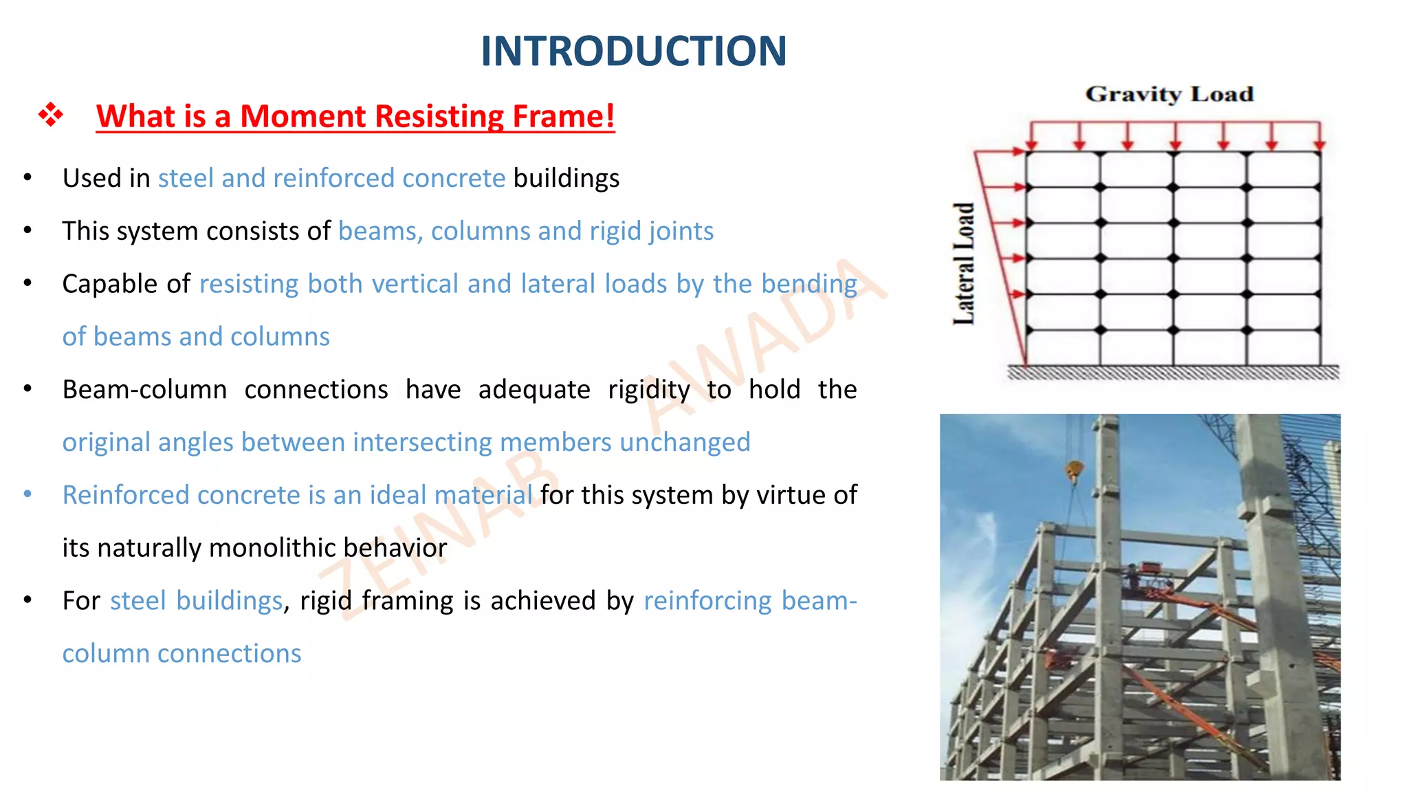 ❖ What is a Moment Resisting Frame!
INTRODUCTION
• Used in steel and reinforced concrete buildings
• This system consists of beams, columns and rigid joints
• Capable of resisting both vertical and lateral loads by the bending
of beams and columns
• Beam-column connections have adequate rigidity to hold the
original angles between intersecting members unchanged
• Reinforced concrete is an ideal material for this system by virtue of
its naturally monolithic behavior
• For steel buildings, rigid framing is achieved by reinforcing beam-
column connections
4
 