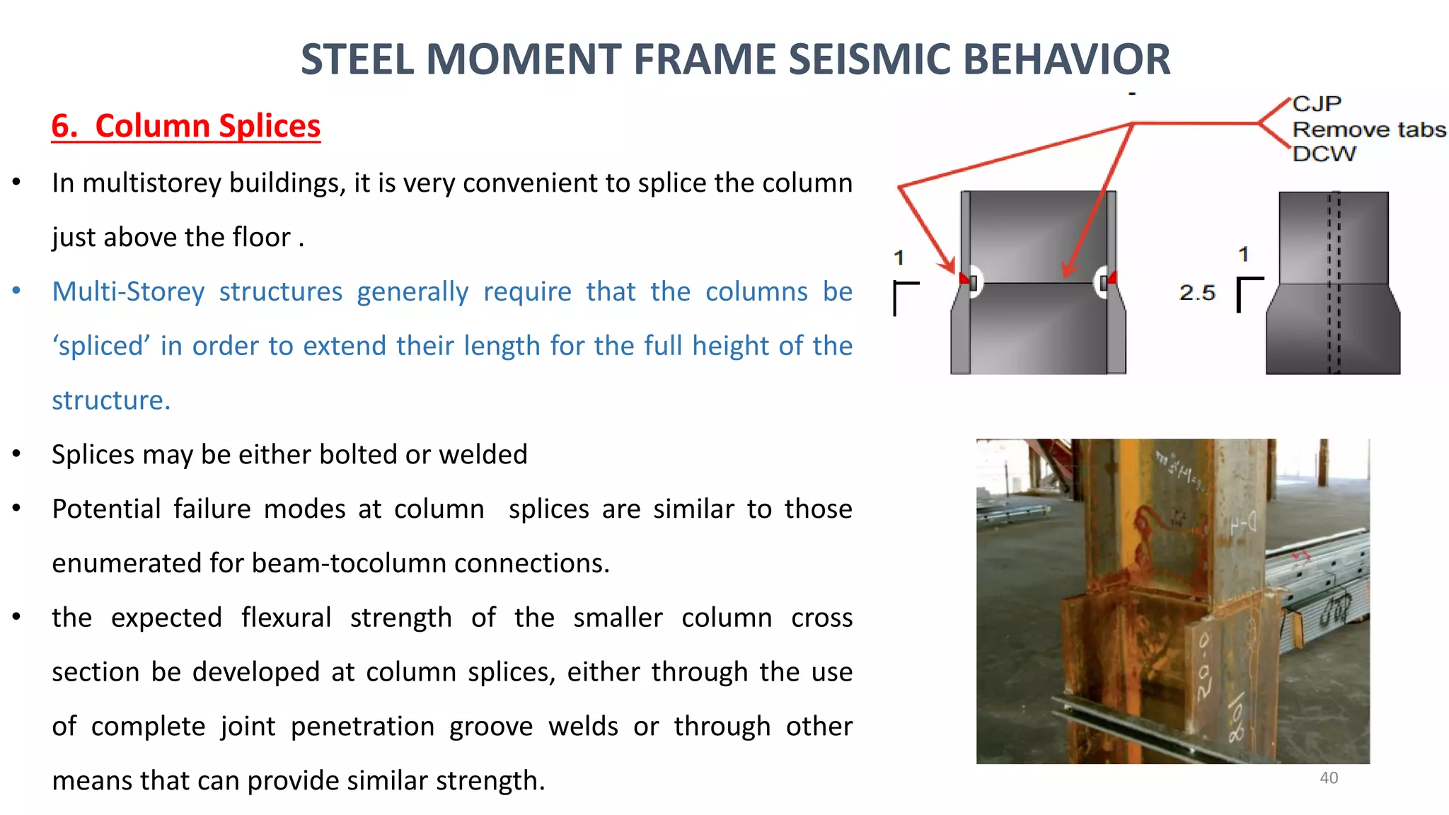 40
• In multistorey buildings, it is very convenient to splice the column
just above the floor .
• Multi-Storey structures generally require that the columns be
‘spliced’ in order to extend their length for the full height of the
structure.
• Splices may be either bolted or welded
• Potential failure modes at column splices are similar to those
enumerated for beam-tocolumn connections.
• the expected flexural strength of the smaller column cross
section be developed at column splices, either through the use
of complete joint penetration groove welds or through other
means that can provide similar strength.
STEEL MOMENT FRAME SEISMIC BEHAVIOR
6. Column Splices
 