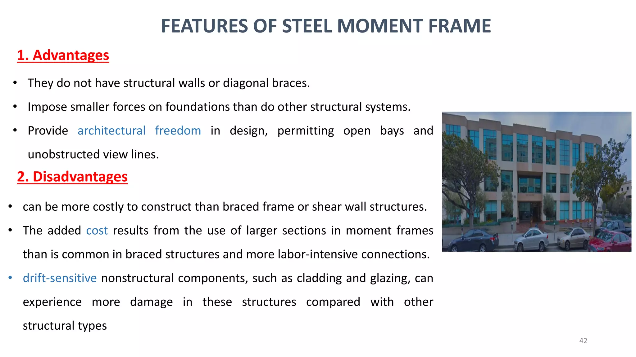 42
• They do not have structural walls or diagonal braces.
• Impose smaller forces on foundations than do other structural systems.
• Provide architectural freedom in design, permitting open bays and
unobstructed view lines.
FEATURES OF STEEL MOMENT FRAME
1. Advantages
2. Disadvantages
• can be more costly to construct than braced frame or shear wall structures.
• The added cost results from the use of larger sections in moment frames
than is common in braced structures and more labor-intensive connections.
• drift-sensitive nonstructural components, such as cladding and glazing, can
experience more damage in these structures compared with other
structural types
 