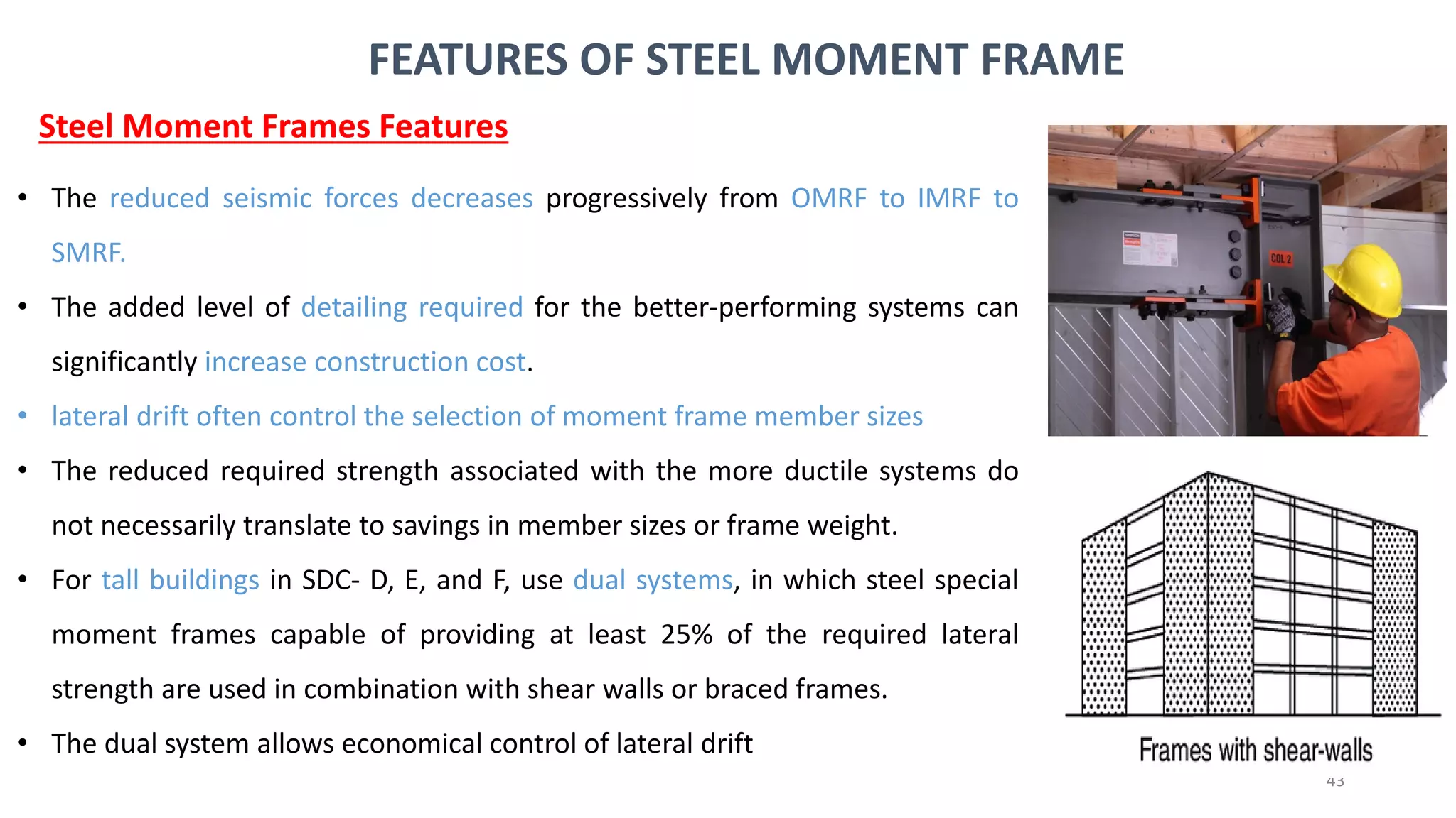 43
• The reduced seismic forces decreases progressively from OMRF to IMRF to
SMRF.
• The added level of detailing required for the better-performing systems can
significantly increase construction cost.
• lateral drift often control the selection of moment frame member sizes
• The reduced required strength associated with the more ductile systems do
not necessarily translate to savings in member sizes or frame weight.
• For tall buildings in SDC- D, E, and F, use dual systems, in which steel special
moment frames capable of providing at least 25% of the required lateral
strength are used in combination with shear walls or braced frames.
• The dual system allows economical control of lateral drift
Steel Moment Frames Features
FEATURES OF STEEL MOMENT FRAME
 