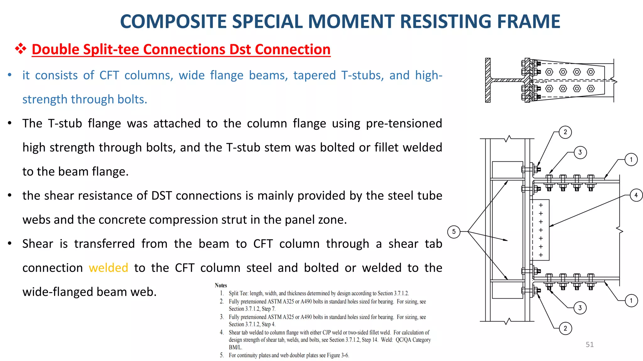 51
• it consists of CFT columns, wide flange beams, tapered T-stubs, and high-
strength through bolts.
• The T-stub flange was attached to the column flange using pre-tensioned
high strength through bolts, and the T-stub stem was bolted or fillet welded
to the beam flange.
• the shear resistance of DST connections is mainly provided by the steel tube
webs and the concrete compression strut in the panel zone.
• Shear is transferred from the beam to CFT column through a shear tab
connection welded to the CFT column steel and bolted or welded to the
wide-flanged beam web.
❖ Double Split-tee Connections Dst Connection
COMPOSITE SPECIAL MOMENT RESISTING FRAME
 