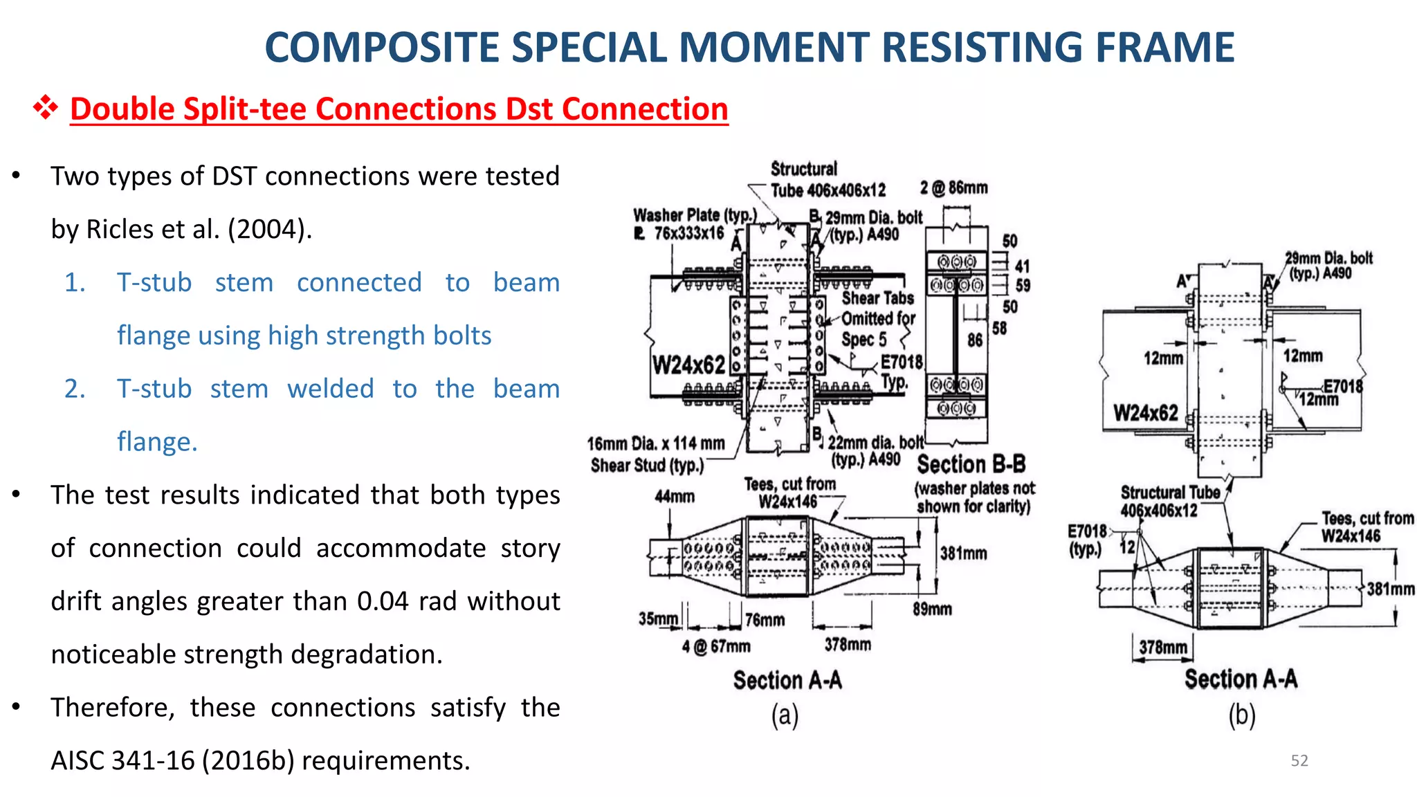 52
• Two types of DST connections were tested
by Ricles et al. (2004).
1. T-stub stem connected to beam
flange using high strength bolts
2. T-stub stem welded to the beam
flange.
• The test results indicated that both types
of connection could accommodate story
drift angles greater than 0.04 rad without
noticeable strength degradation.
• Therefore, these connections satisfy the
AISC 341-16 (2016b) requirements.
COMPOSITE SPECIAL MOMENT RESISTING FRAME
❖ Double Split-tee Connections Dst Connection
 