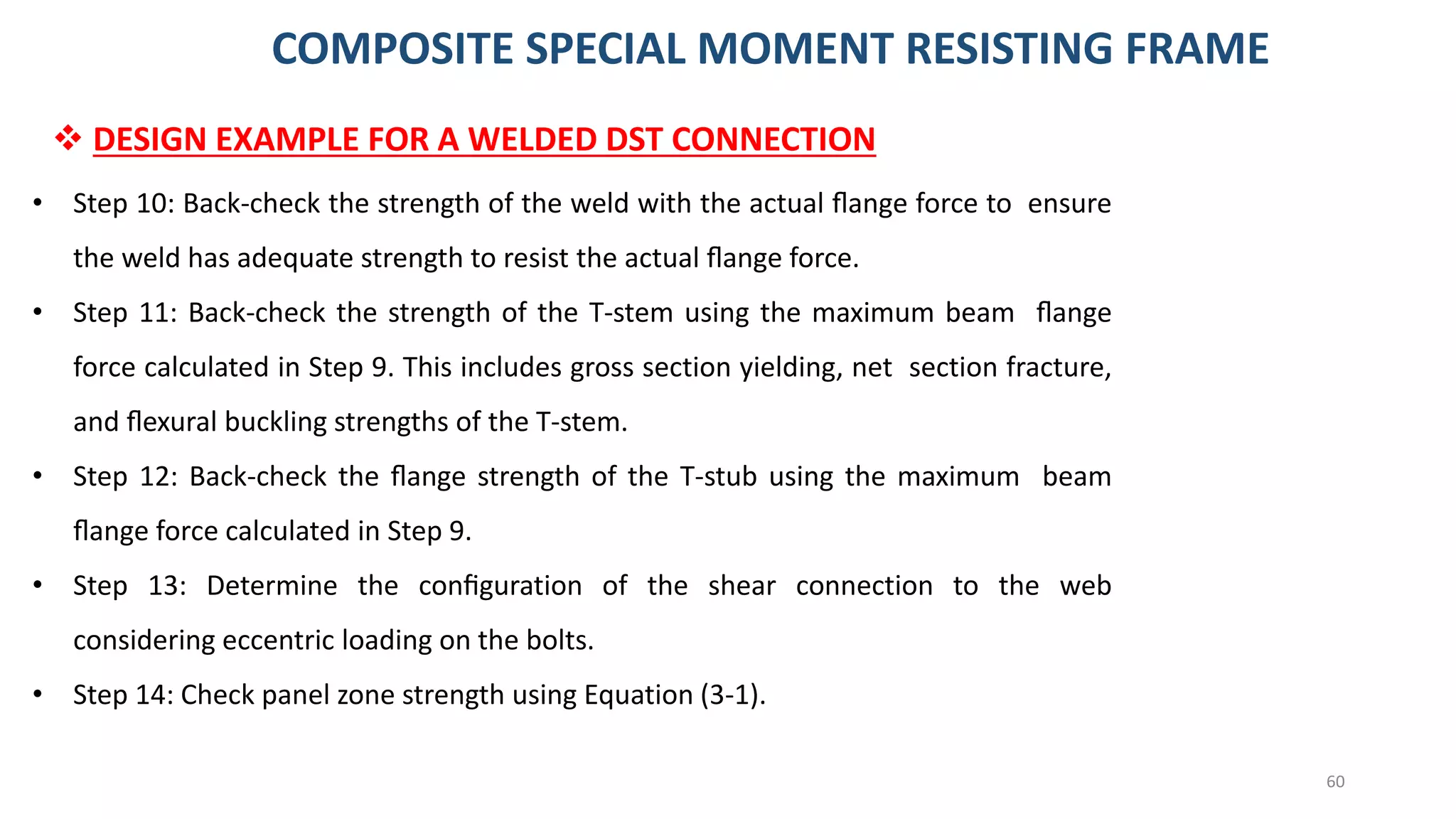 60
❖ DESIGN EXAMPLE FOR A WELDED DST CONNECTION
• Step 10: Back-check the strength of the weld with the actual ﬂange force to ensure
the weld has adequate strength to resist the actual ﬂange force.
• Step 11: Back-check the strength of the T-stem using the maximum beam ﬂange
force calculated in Step 9. This includes gross section yielding, net section fracture,
and ﬂexural buckling strengths of the T-stem.
• Step 12: Back-check the ﬂange strength of the T-stub using the maximum beam
ﬂange force calculated in Step 9.
• Step 13: Determine the conﬁguration of the shear connection to the web
considering eccentric loading on the bolts.
• Step 14: Check panel zone strength using Equation (3-1).
COMPOSITE SPECIAL MOMENT RESISTING FRAME
 