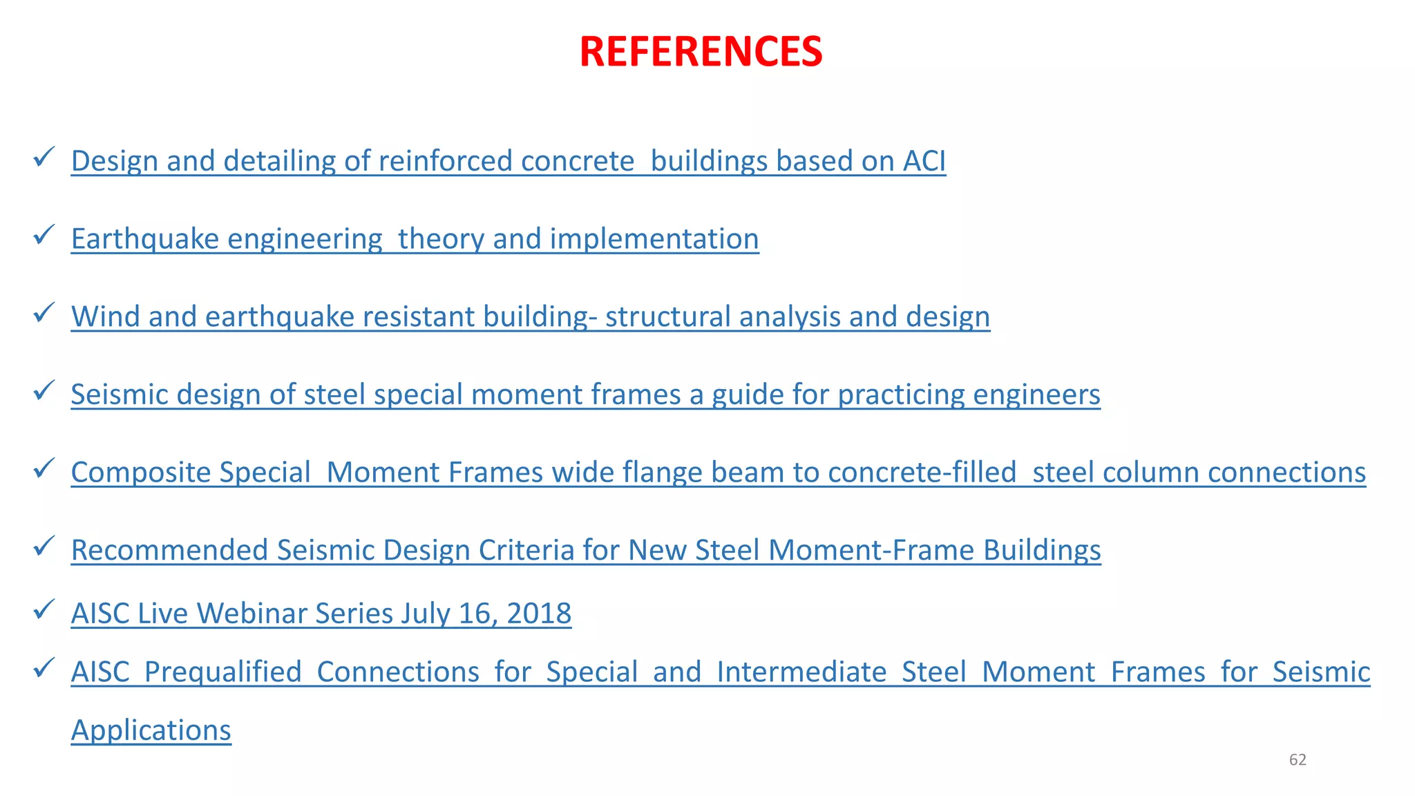 62
REFERENCES
✓ Design and detailing of reinforced concrete buildings based on ACI
✓ Earthquake engineering theory and implementation
✓ Wind and earthquake resistant building- structural analysis and design
✓ Seismic design of steel special moment frames a guide for practicing engineers
✓ Composite Special Moment Frames wide flange beam to concrete-filled steel column connections
✓ Recommended Seismic Design Criteria for New Steel Moment-Frame Buildings
✓ AISC Live Webinar Series July 16, 2018
✓ AISC Prequalified Connections for Special and Intermediate Steel Moment Frames for Seismic
Applications
 