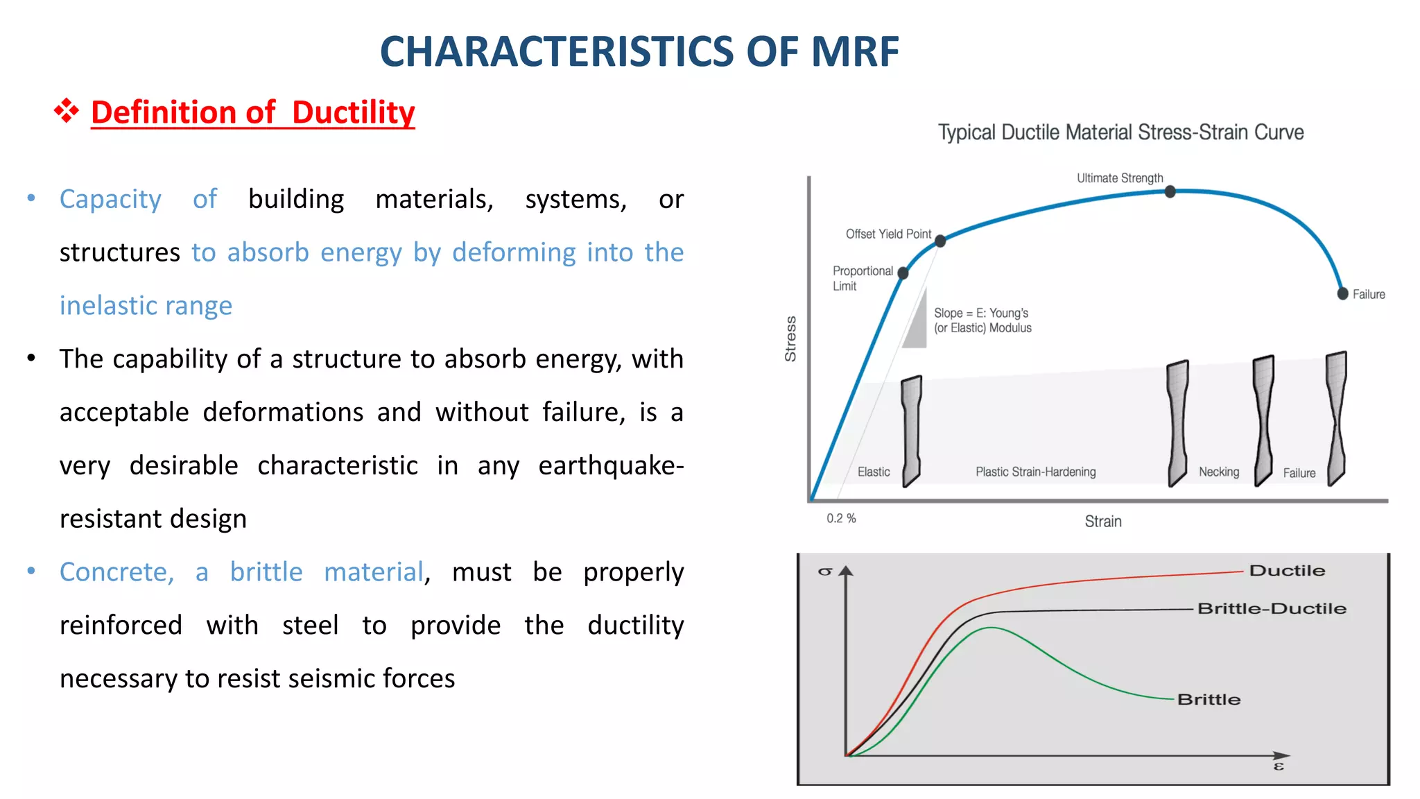 9
• Capacity of building materials, systems, or
structures to absorb energy by deforming into the
inelastic range
• The capability of a structure to absorb energy, with
acceptable deformations and without failure, is a
very desirable characteristic in any earthquake-
resistant design
• Concrete, a brittle material, must be properly
reinforced with steel to provide the ductility
necessary to resist seismic forces
CHARACTERISTICS OF MRF
❖ Definition of Ductility
 
